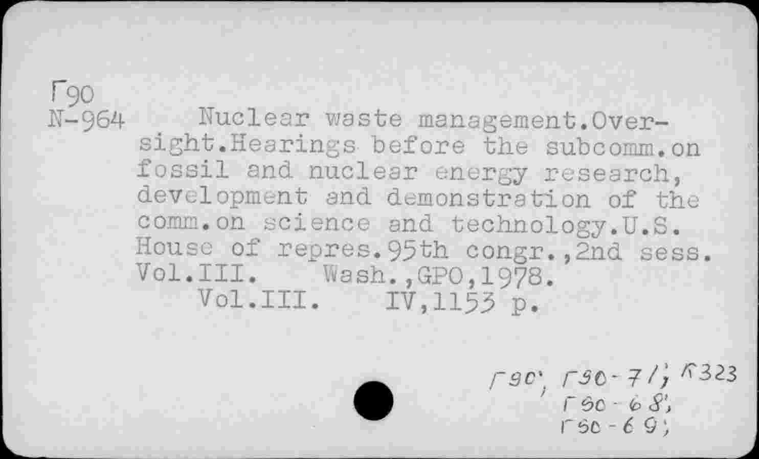 ﻿T90
N-964
Nuclear waste management.Oversight .Hearings before the subcomm.on fossil and. nuclear energy research, development and demonstration of the comm.on science and technology.U.S. House of repres.95th congr.,2nd sess. Vol.III. Wash.,GPO,1978.
Vol.III. IV,1153 p.
rac\ rsc-r Sc - 6 8‘> r 6C - 6 9